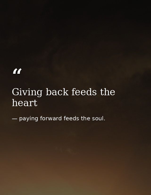 Giving back feeds the heart — paying forward feeds the soul.