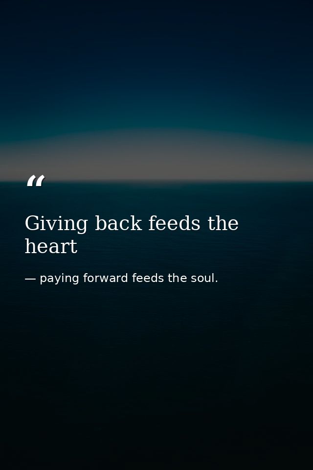 Giving back feeds the heart — paying forward feeds the soul.