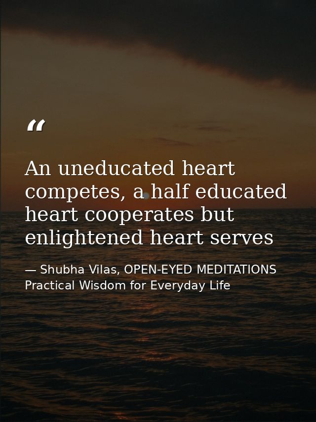 An uneducated heart competes, a half educated heart cooperates but enlightened heart serves — Shubha Vilas, OPEN-EYED MEDITATIONS Practical Wisdom for Everyday Life