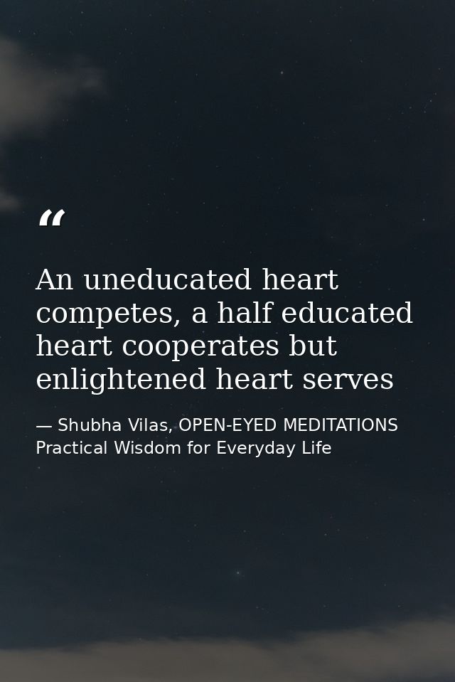An uneducated heart competes, a half educated heart cooperates but enlightened heart serves — Shubha Vilas, OPEN-EYED MEDITATIONS Practical Wisdom for Everyday Life