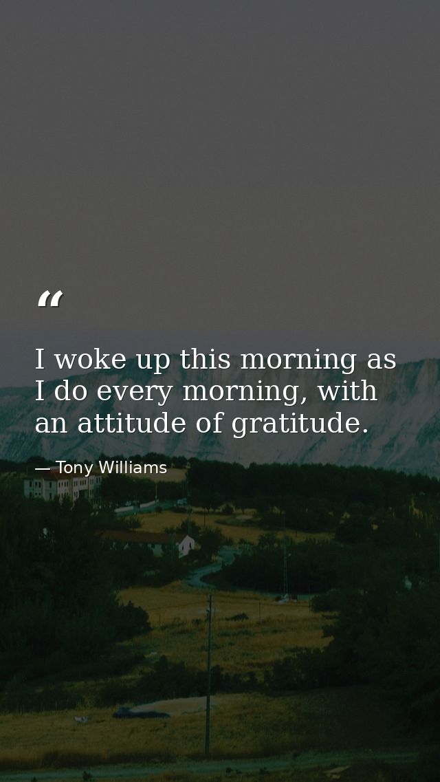 I woke up this morning as I do every morning, with an attitude of gratitude. — Tony Williams
