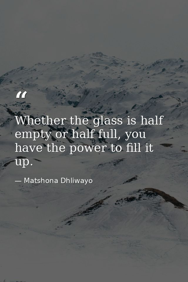 Whether the glass is half empty or half full, you have the power to fill it up. — Matshona Dhliwayo