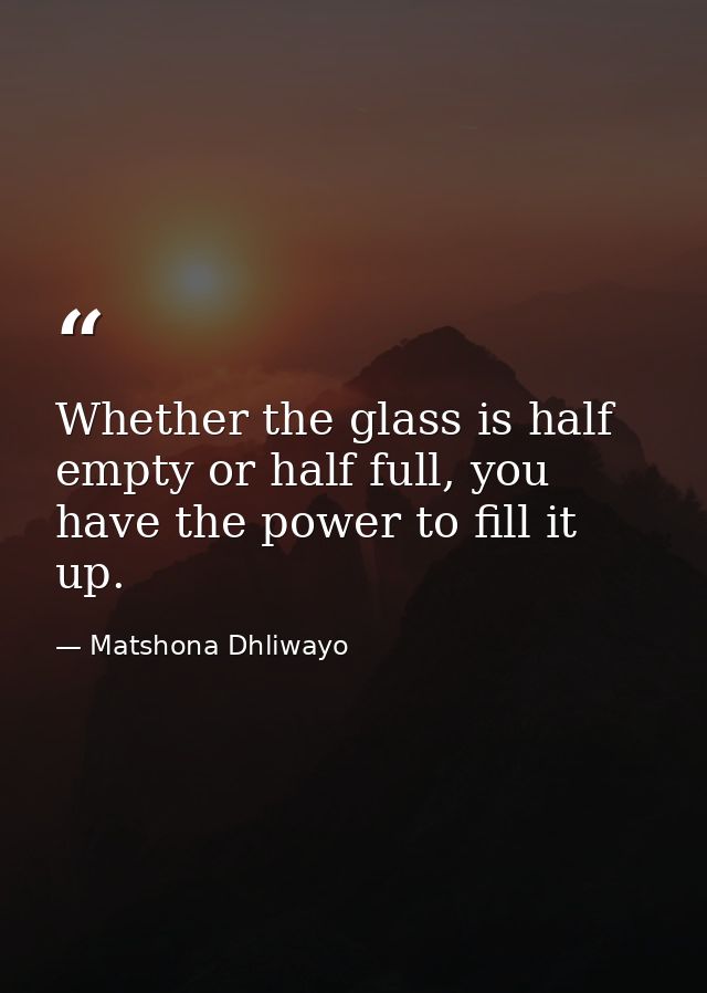 Whether the glass is half empty or half full, you have the power to fill it up. — Matshona Dhliwayo
