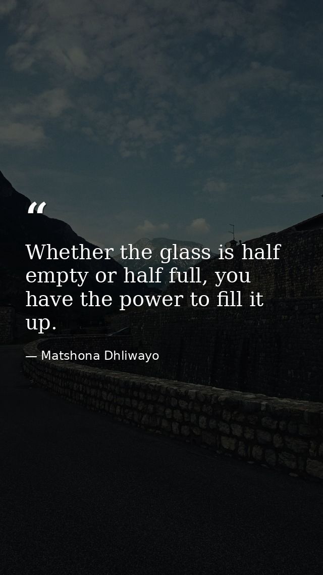 Whether the glass is half empty or half full, you have the power to fill it up. — Matshona Dhliwayo