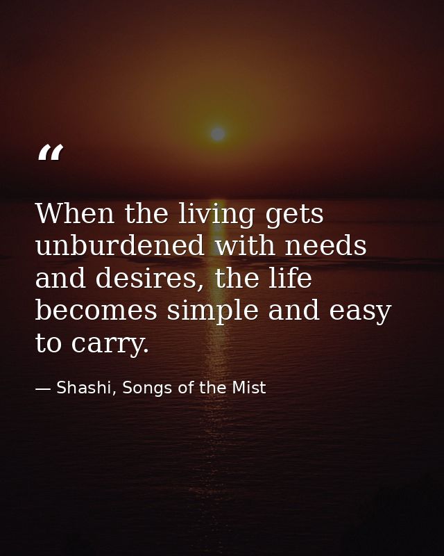 When the living gets unburdened with needs and desires, the life becomes simple and easy to carry. — Shashi, Songs of the Mist