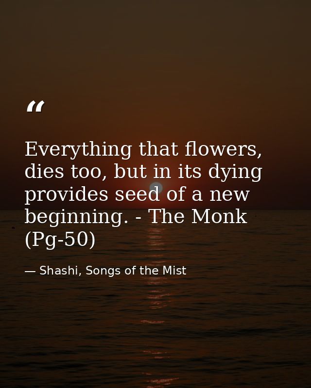 Everything that flowers, dies too, but in its dying provides seed of a new beginning. - The Monk (Pg-50) — Shashi, Songs of the Mist