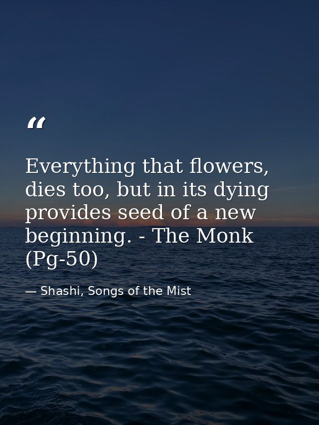 Everything that flowers, dies too, but in its dying provides seed of a new beginning. - The Monk (Pg-50) — Shashi, Songs of the Mist