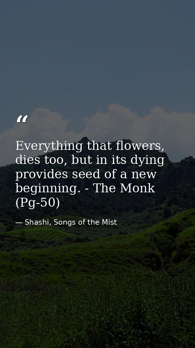 Everything that flowers, dies too, but in its dying provides seed of a new beginning. - The Monk (Pg-50) — Shashi, Songs of the Mist