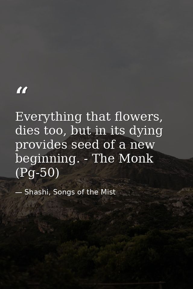 Everything that flowers, dies too, but in its dying provides seed of a new beginning. - The Monk (Pg-50) — Shashi, Songs of the Mist