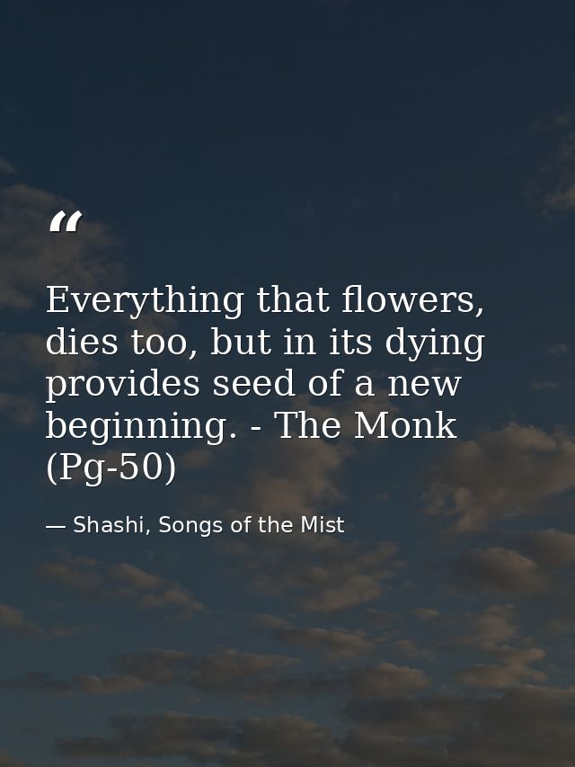 Everything that flowers, dies too, but in its dying provides seed of a new beginning. - The Monk (Pg-50) — Shashi, Songs of the Mist