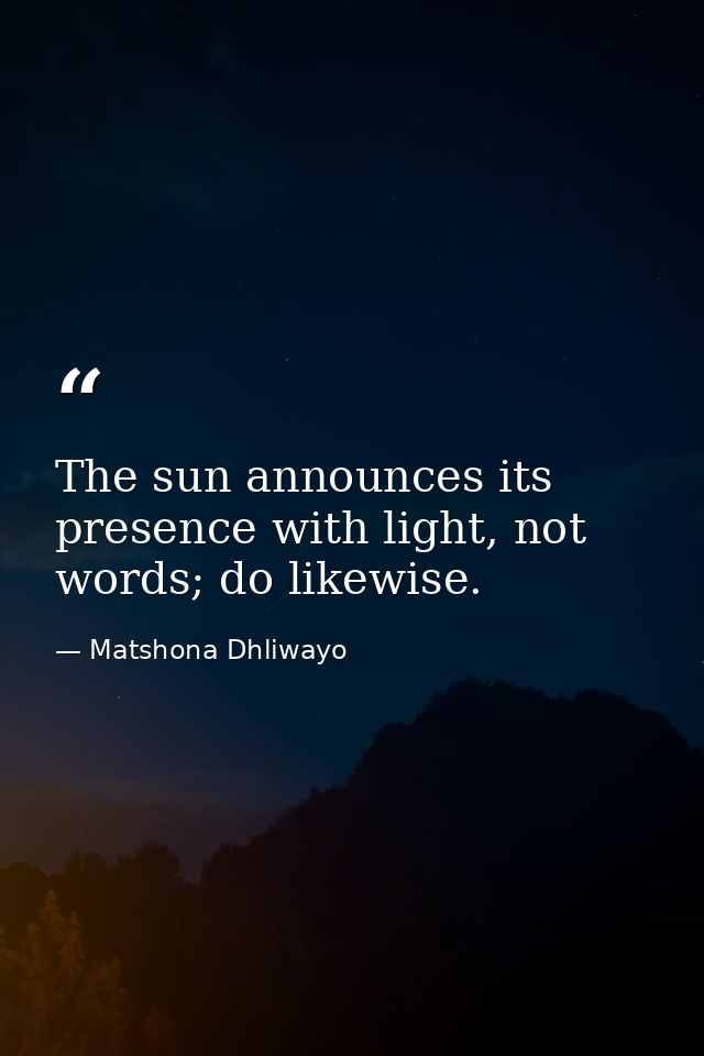 The sun announces its presence with light, not words; do likewise. — Matshona Dhliwayo