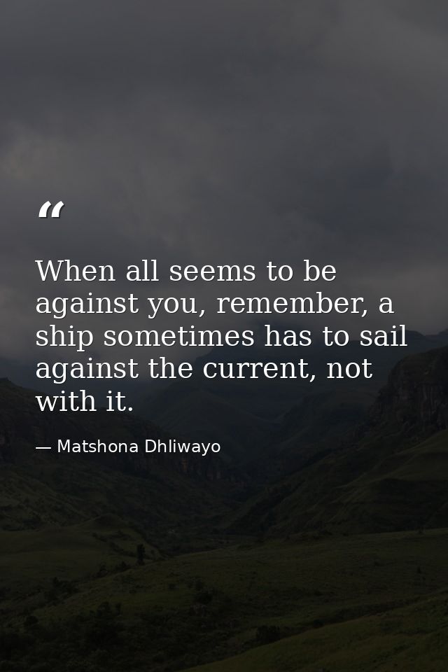 When all seems to be against you, remember, a ship sometimes has to sail against the current, not with it. — Matshona Dhliwayo