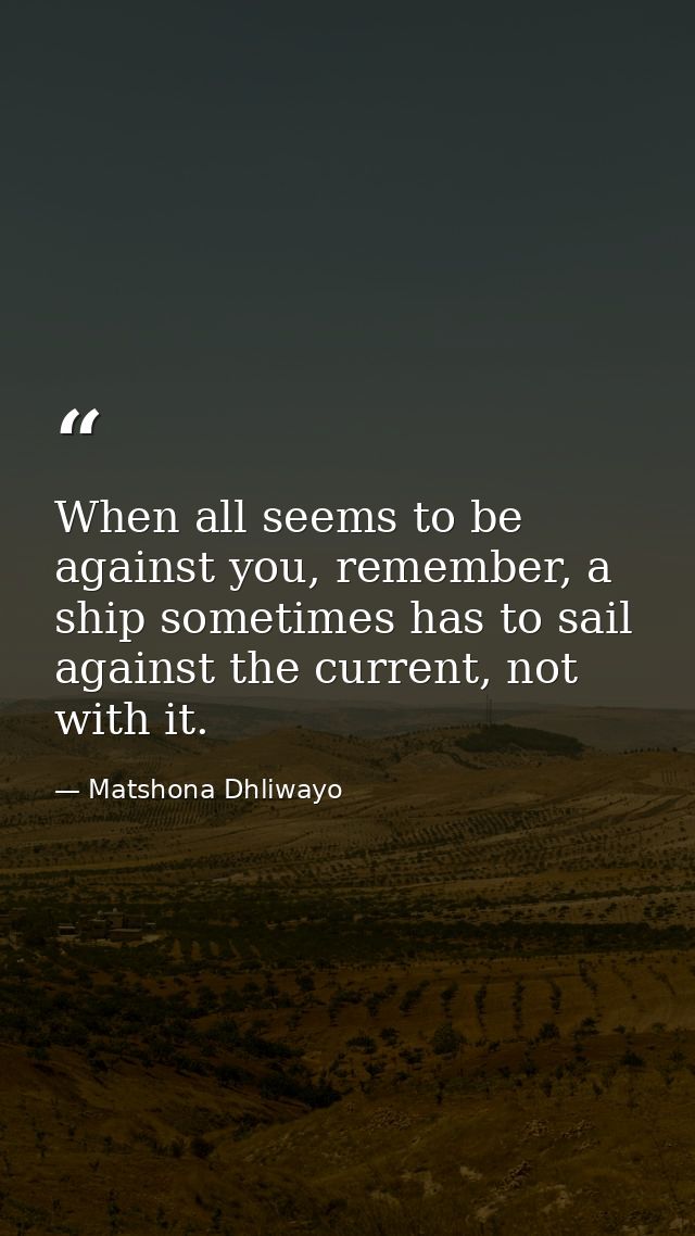 When all seems to be against you, remember, a ship sometimes has to sail against the current, not with it. — Matshona Dhliwayo