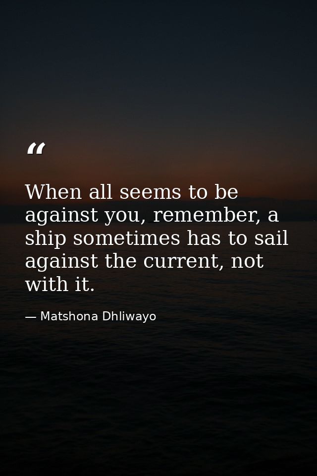 When all seems to be against you, remember, a ship sometimes has to sail against the current, not with it. — Matshona Dhliwayo