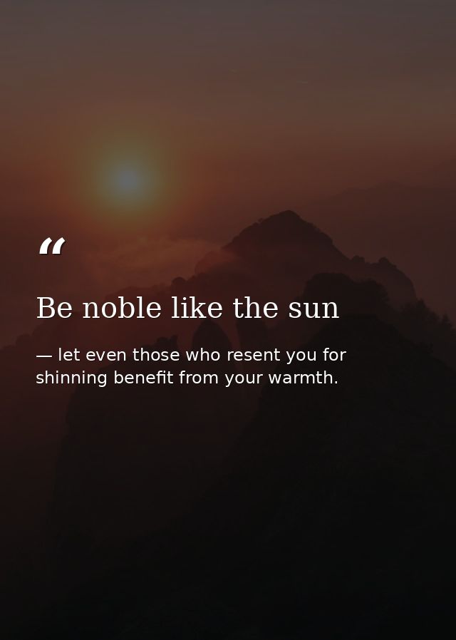 Be noble like the sun — let even those who resent you for shinning benefit from your warmth.