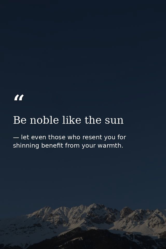 Be noble like the sun — let even those who resent you for shinning benefit from your warmth.