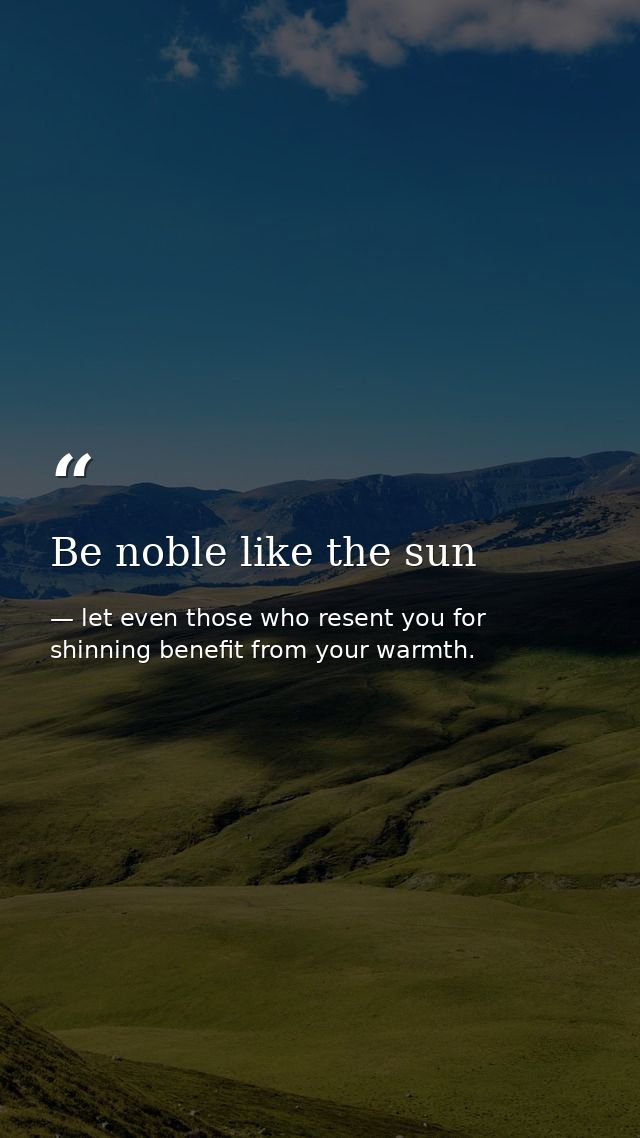 Be noble like the sun — let even those who resent you for shinning benefit from your warmth.