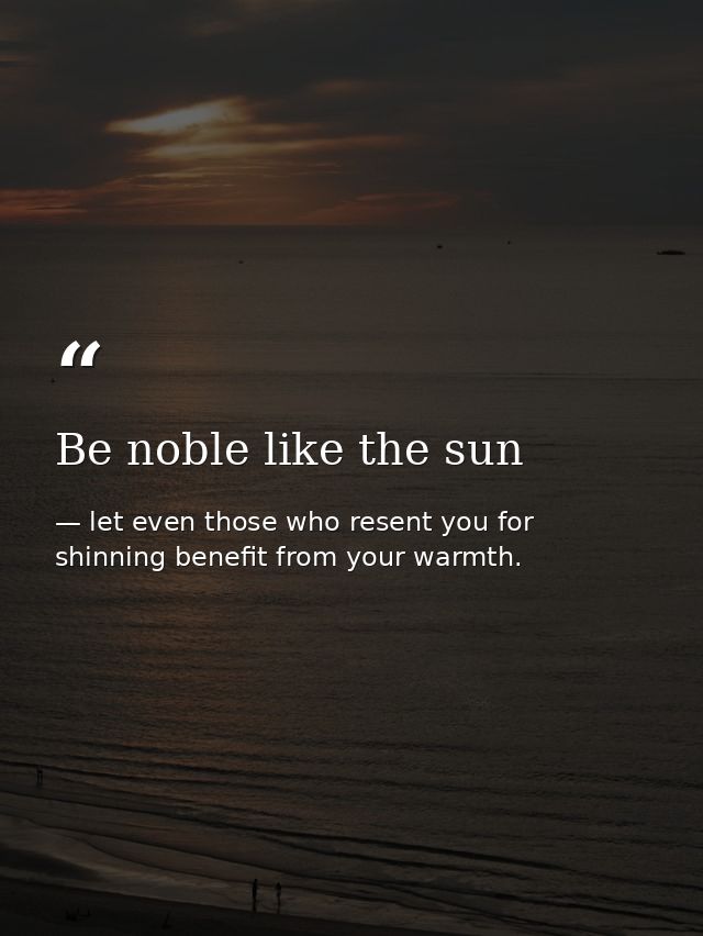 Be noble like the sun — let even those who resent you for shinning benefit from your warmth.