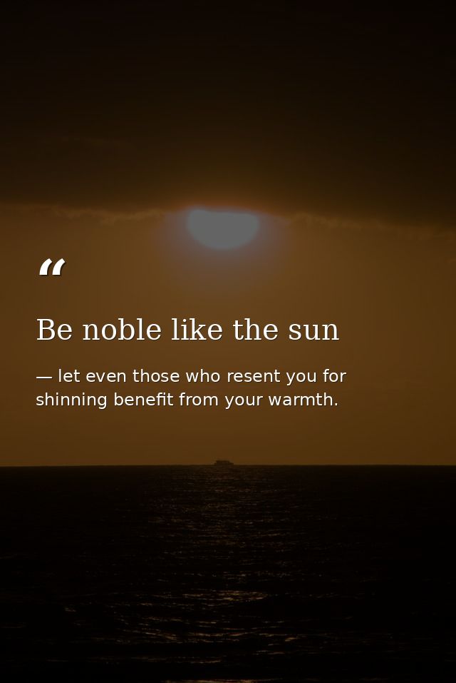 Be noble like the sun — let even those who resent you for shinning benefit from your warmth.