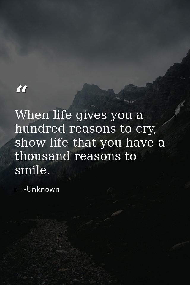 When life gives you a hundred reasons to cry, show life that you have a thousand reasons to smile. — -Unknown