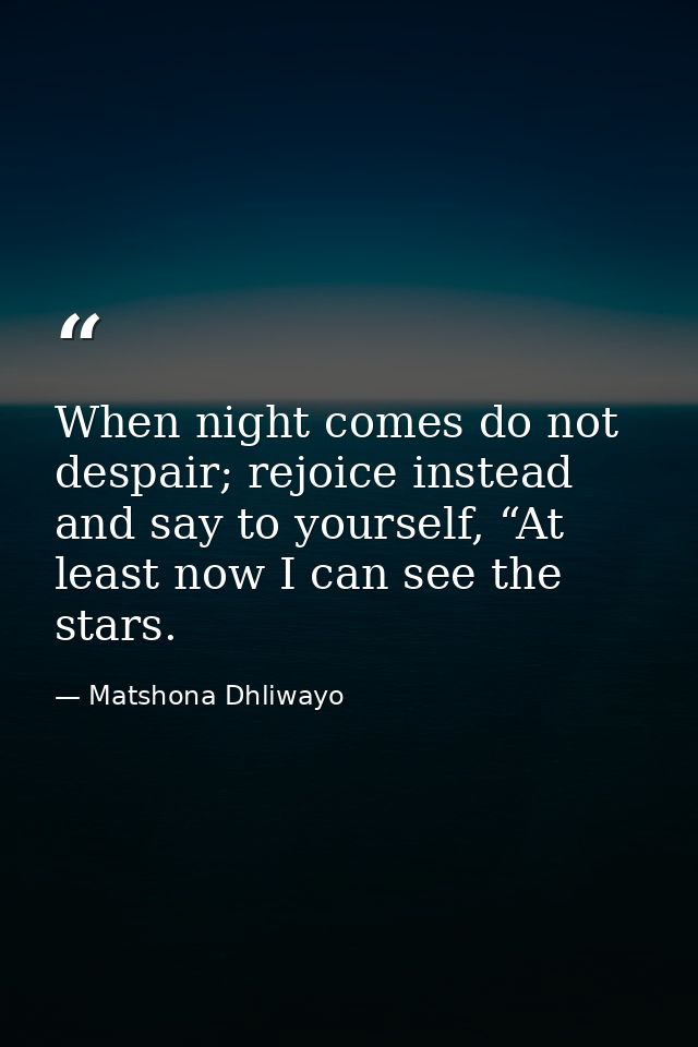 When night comes do not despair; rejoice instead and say to yourself, “At least now I can see the stars. — Matshona Dhliwayo