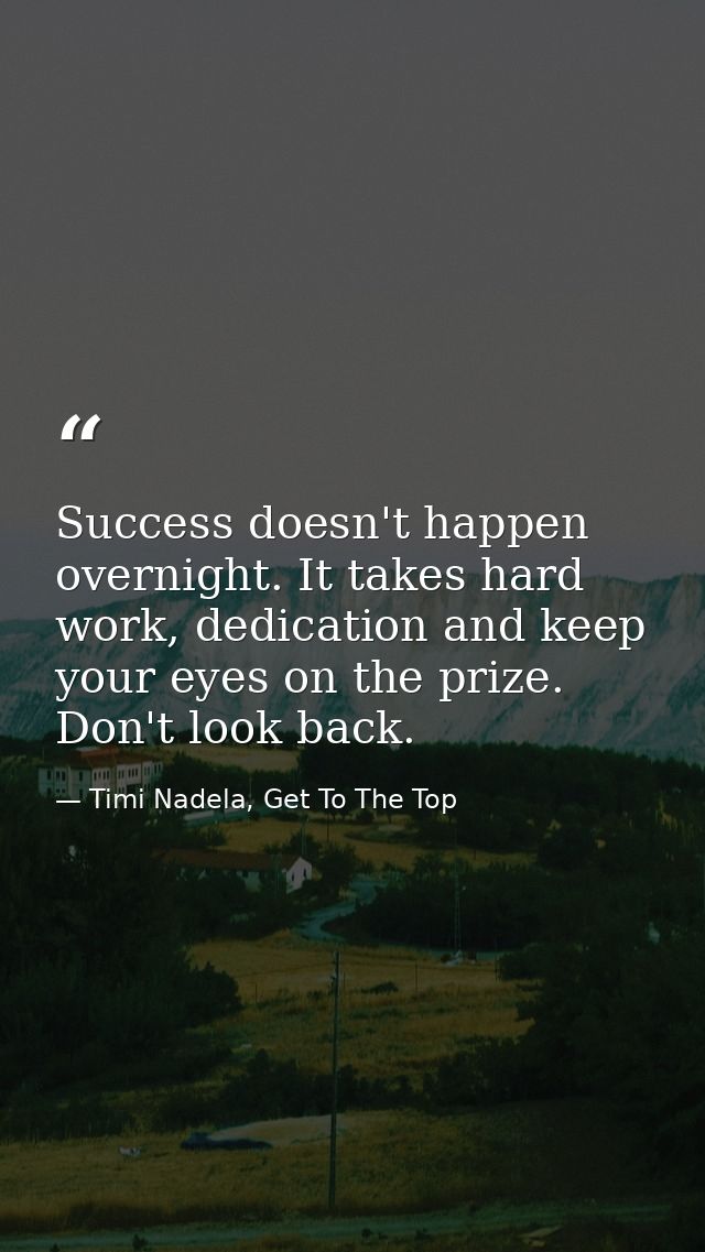 Success doesn't happen overnight. It takes hard work, dedication and keep your eyes on the prize. Don't look back. — Timi Nadela, Get To The Top