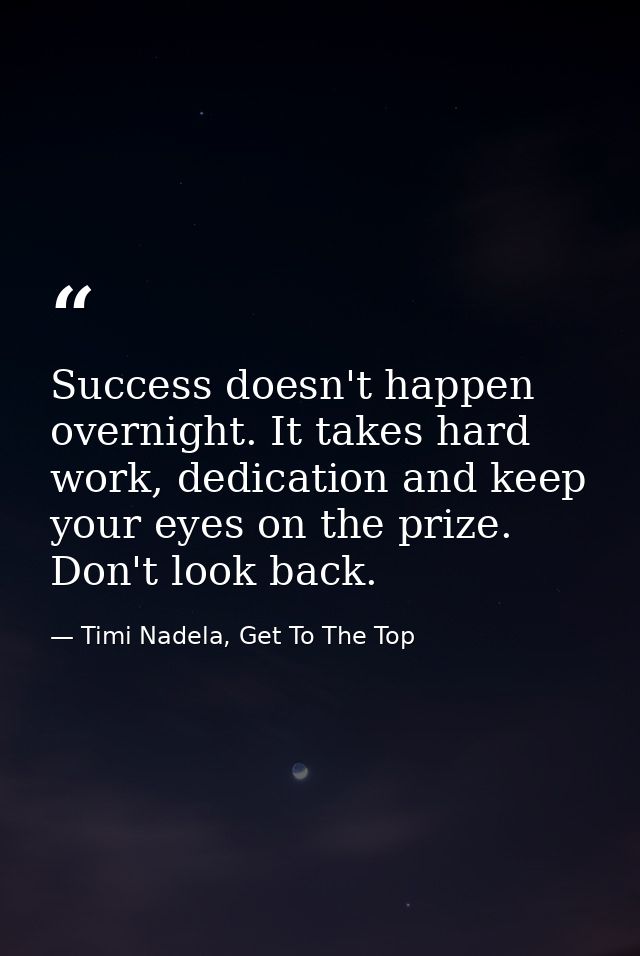 Success doesn't happen overnight. It takes hard work, dedication and keep your eyes on the prize. Don't look back. — Timi Nadela, Get To The Top