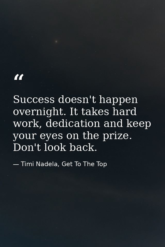 Success doesn't happen overnight. It takes hard work, dedication and keep your eyes on the prize. Don't look back. — Timi Nadela, Get To The Top