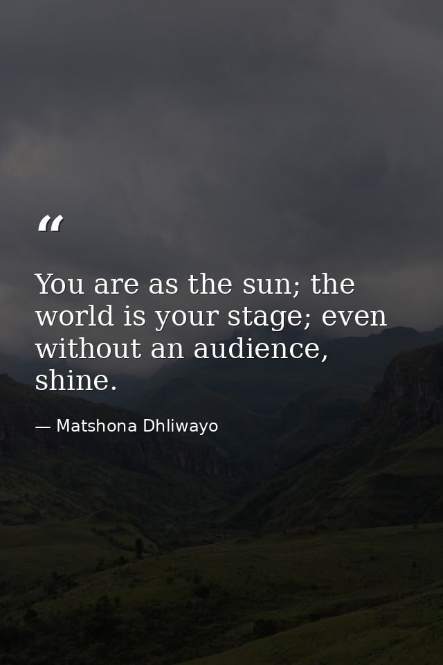 You are as the sun; the world is your stage; even without an audience, shine. — Matshona Dhliwayo