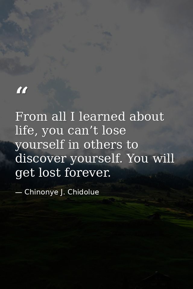 From all I learned about life, you can’t lose yourself in others to discover yourself. You will get lost forever. — Chinonye J. Chidolue