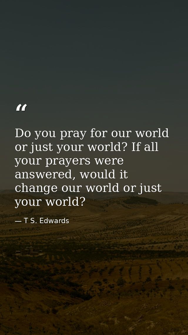 Do you pray for our world or just your world? If all your prayers were answered, would it change our world or just your  — T S. Edwards