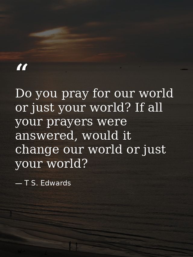 Do you pray for our world or just your world? If all your prayers were answered, would it change our world or just your  — T S. Edwards