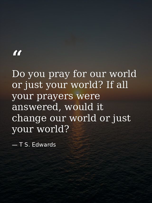 Do you pray for our world or just your world? If all your prayers were answered, would it change our world or just your  — T S. Edwards
