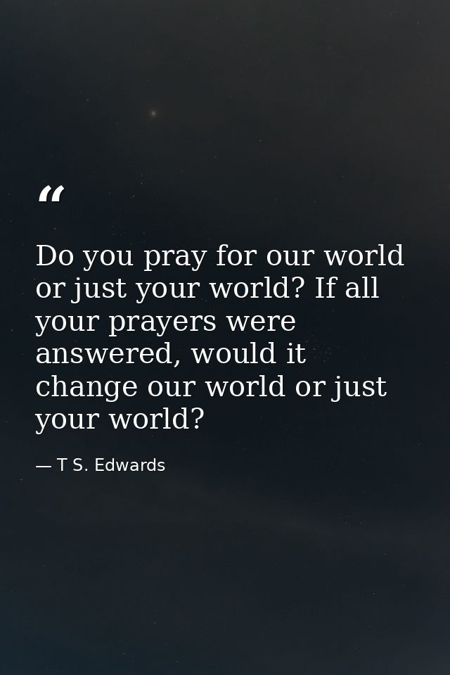 Do you pray for our world or just your world? If all your prayers were answered, would it change our world or just your  — T S. Edwards