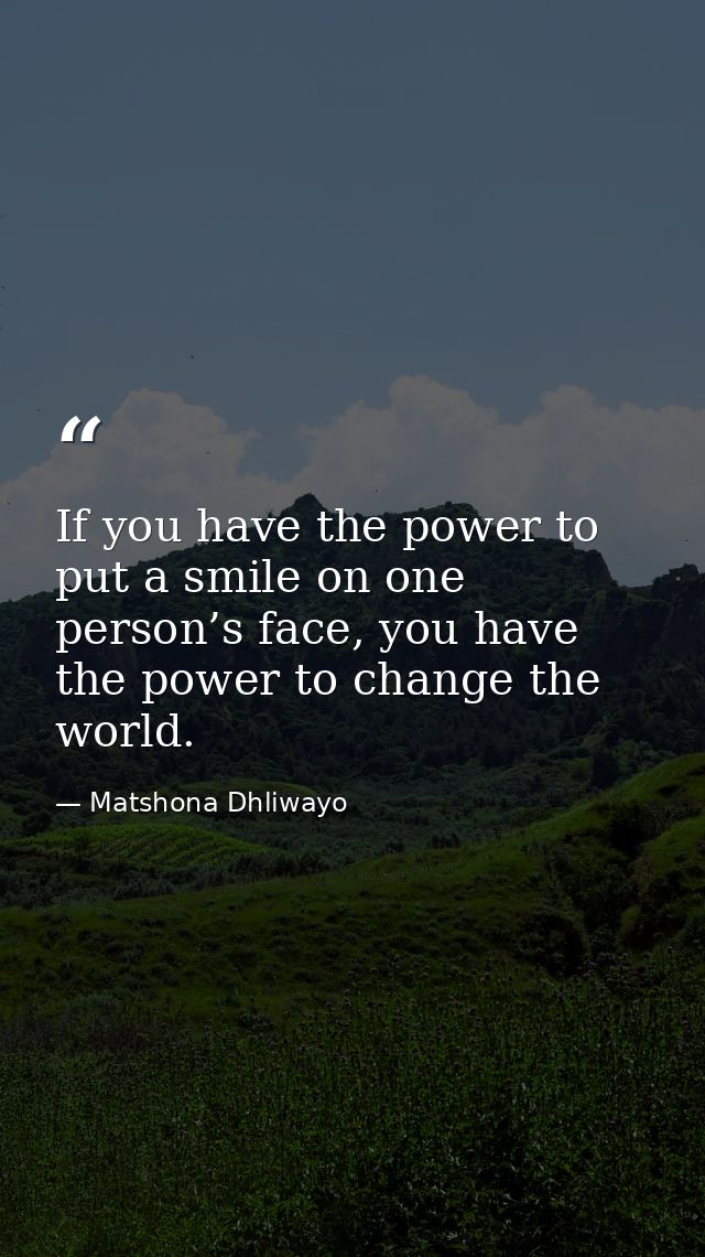 If you have the power to put a smile on one person’s face, you have the power to change the world. — Matshona Dhliwayo