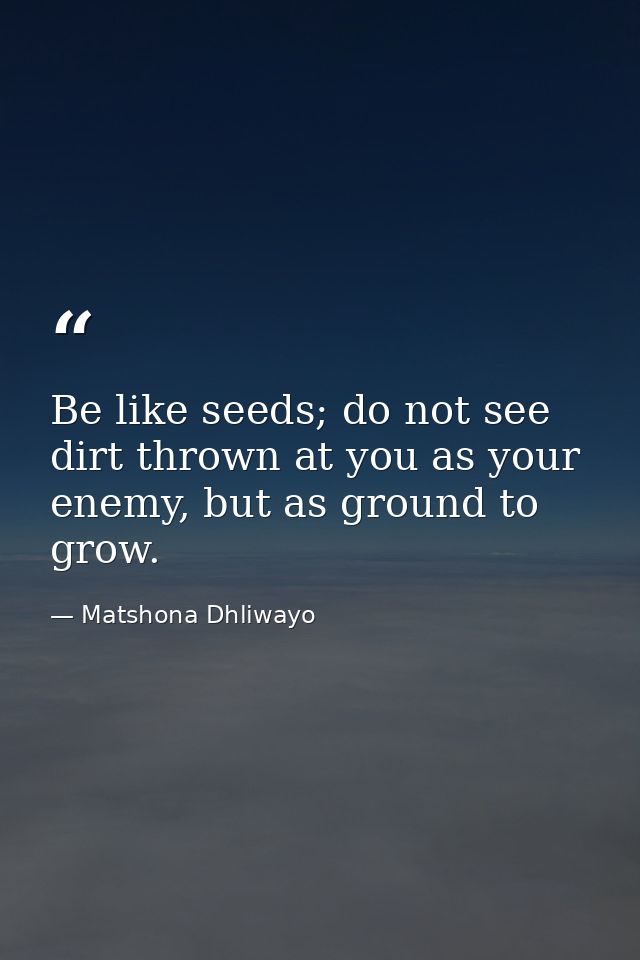 Be like seeds; do not see dirt thrown at you as your enemy, but as ground to grow. — Matshona Dhliwayo