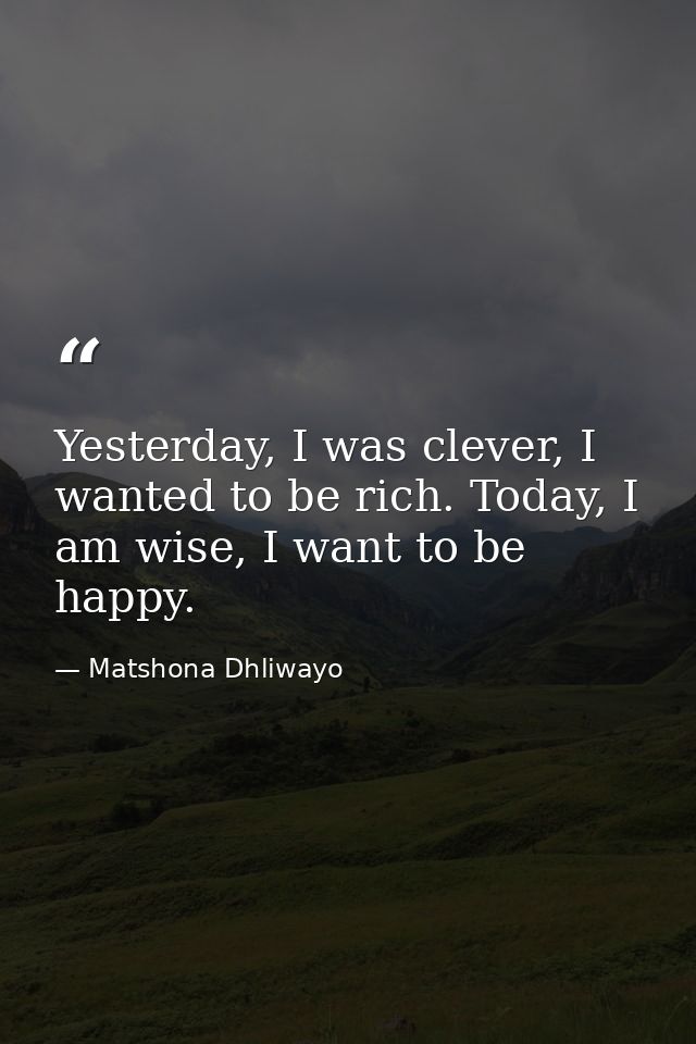 Yesterday, I was clever, I wanted to be rich. Today, I am wise, I want to be happy. — Matshona Dhliwayo