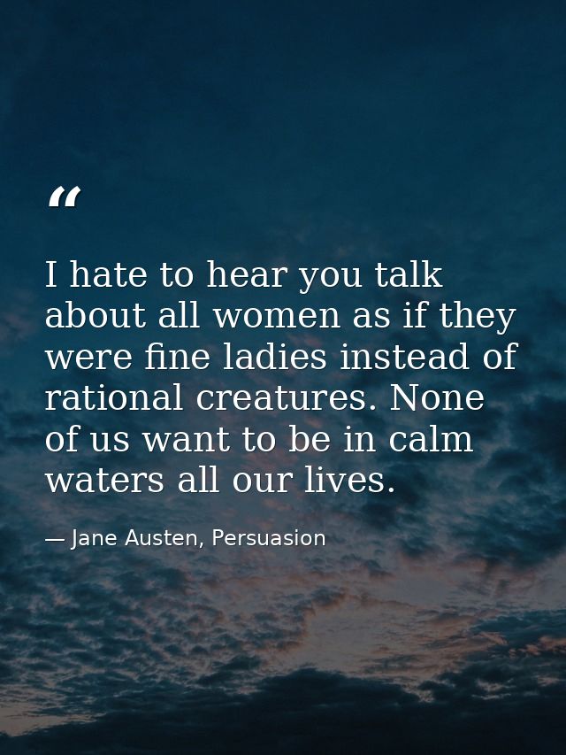 I hate to hear you talk about all women as if they were fine ladies instead of rational creatures. None of us want to be — Jane Austen, Persuasion