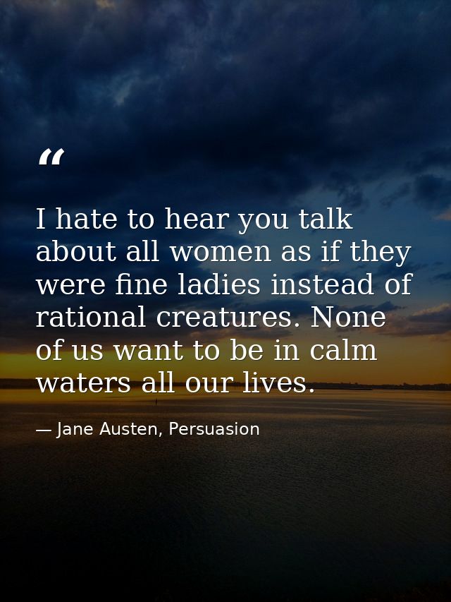 I hate to hear you talk about all women as if they were fine ladies instead of rational creatures. None of us want to be — Jane Austen, Persuasion