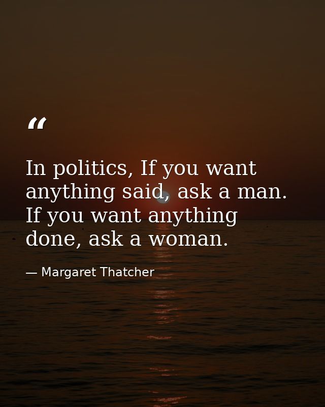 In politics, If you want anything said, ask a man. If you want anything done, ask a woman. — Margaret Thatcher