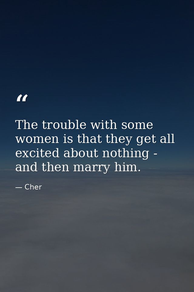 The trouble with some women is that they get all excited about nothing - and then marry him. — Cher