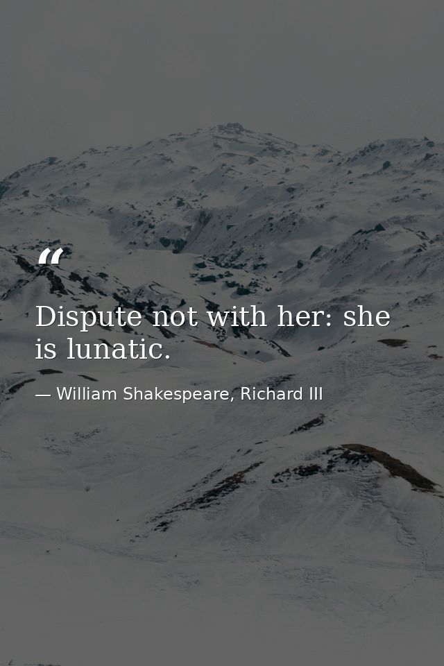 Dispute not with her: she is lunatic. — William Shakespeare, Richard III