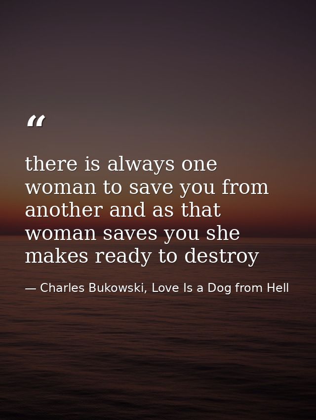 there is always one woman to save you from another and as that woman saves you she makes ready to destroy — Charles Bukowski, Love Is a Dog from Hell