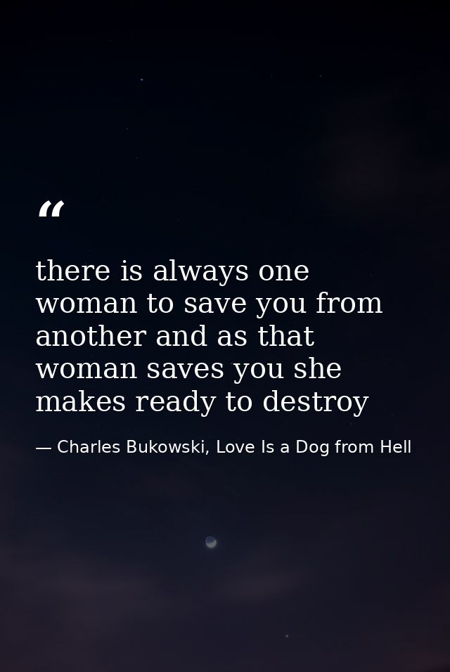 there is always one woman to save you from another and as that woman saves you she makes ready to destroy — Charles Bukowski, Love Is a Dog from Hell