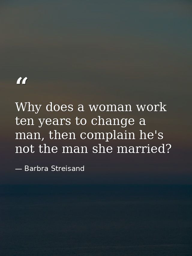 Why does a woman work ten years to change a man, then complain he's not the man she married? — Barbra Streisand