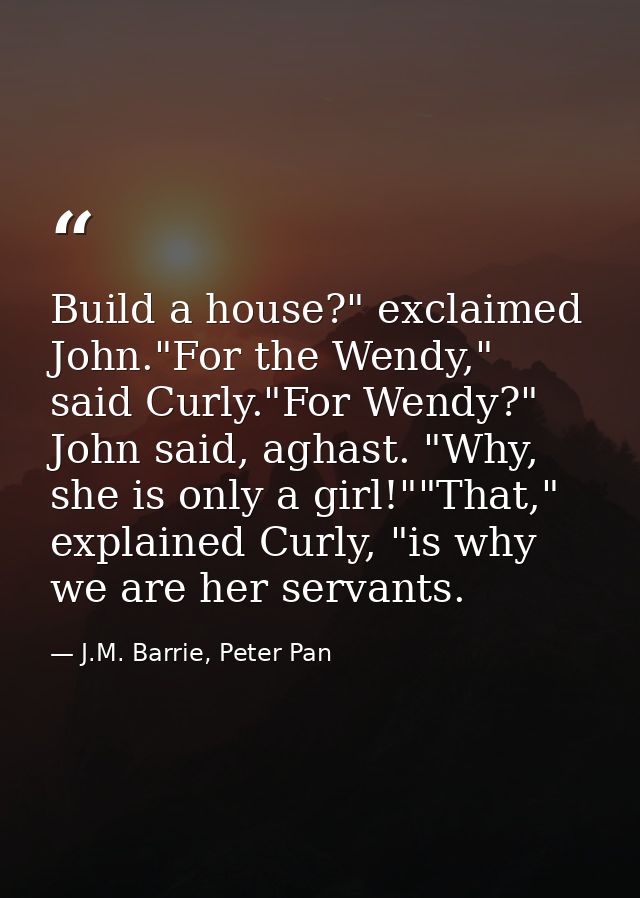 Build a house?" exclaimed John."For the Wendy," said Curly."For Wendy?" John said, aghast. "Why, she is only a girl!""Th — J.M. Barrie, Peter Pan