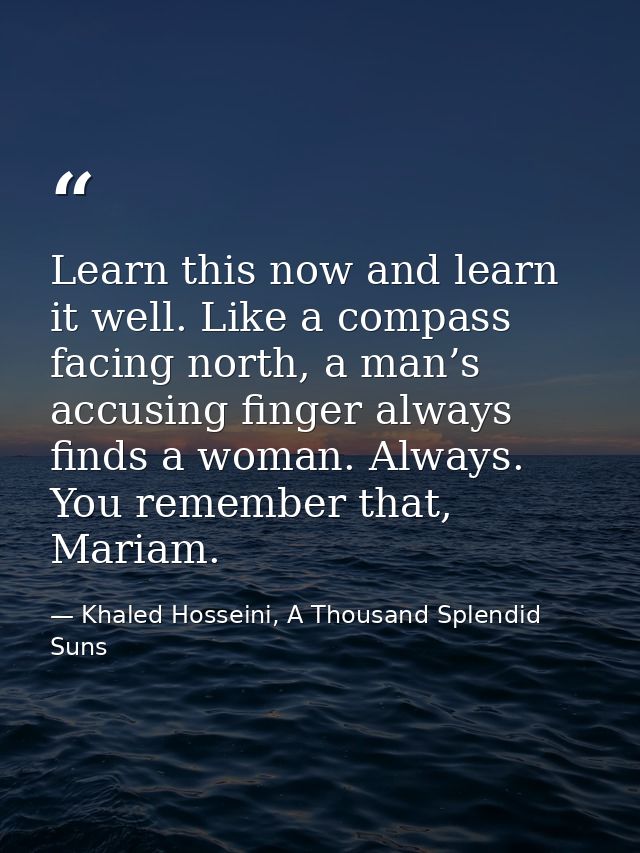 Learn this now and learn it well. Like a compass facing north, a man’s accusing finger always finds a woman. Always. You — Khaled Hosseini, A Thousand Splendid Suns