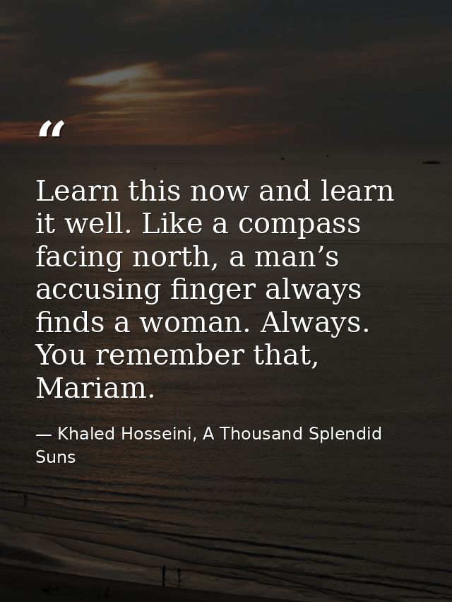 Learn this now and learn it well. Like a compass facing north, a man’s accusing finger always finds a woman. Always. You — Khaled Hosseini, A Thousand Splendid Suns