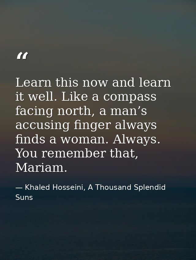 Learn this now and learn it well. Like a compass facing north, a man’s accusing finger always finds a woman. Always. You — Khaled Hosseini, A Thousand Splendid Suns