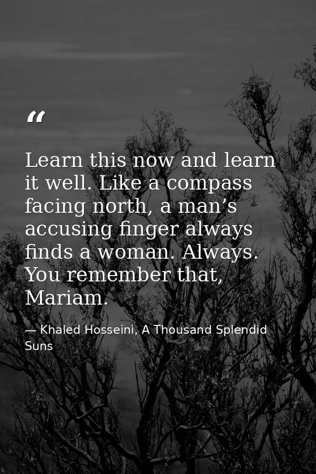 Learn this now and learn it well. Like a compass facing north, a man’s accusing finger always finds a woman. Always. You — Khaled Hosseini, A Thousand Splendid Suns